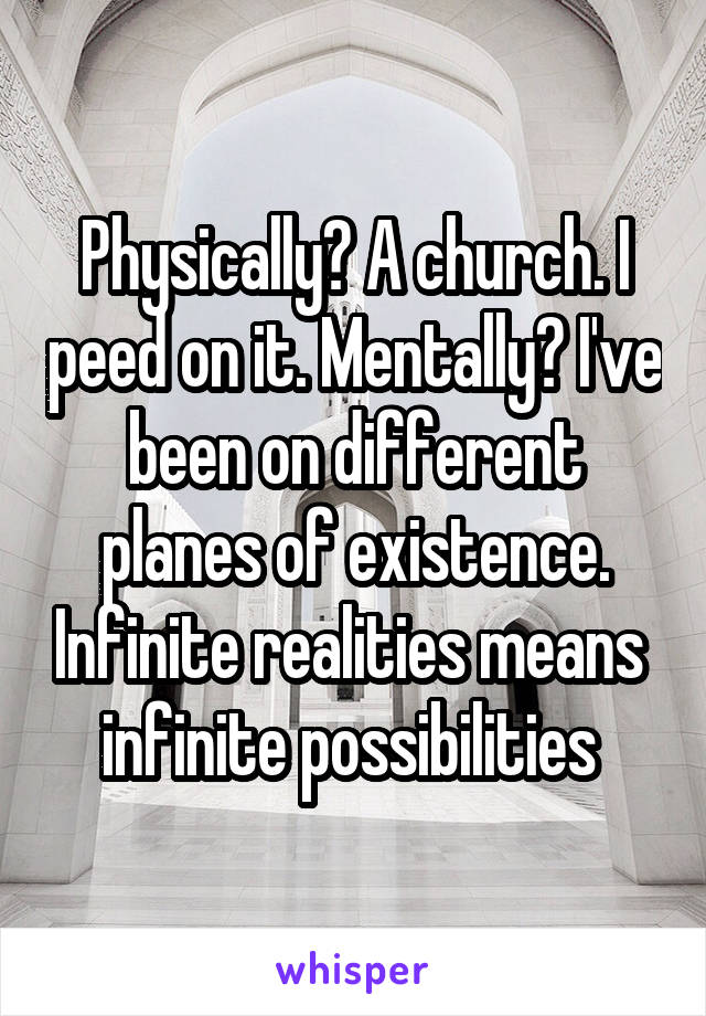 Physically? A church. I peed on it. Mentally? I've been on different planes of existence. Infinite realities means  infinite possibilities 