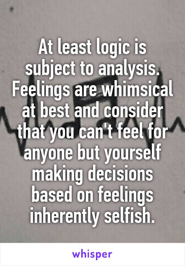 At least logic is subject to analysis. Feelings are whimsical at best and consider that you can't feel for anyone but yourself making decisions based on feelings inherently selfish.