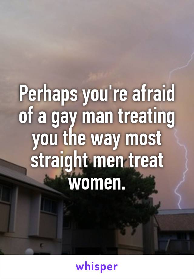 Perhaps you're afraid of a gay man treating you the way most straight men treat women.