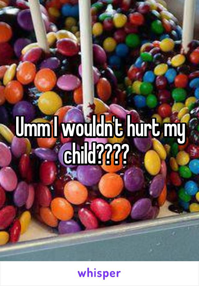 Umm I wouldn't hurt my child????  