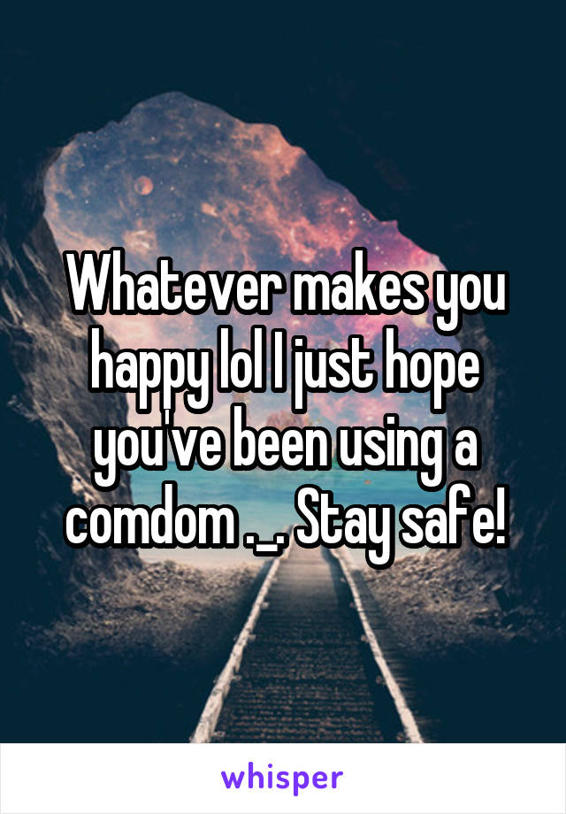 Whatever makes you happy lol I just hope you've been using a comdom ._. Stay safe!
