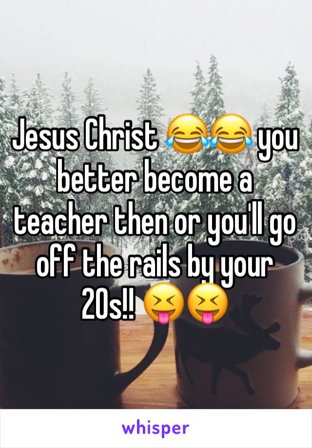 Jesus Christ 😂😂 you better become a teacher then or you'll go off the rails by your 20s!! 😝😝