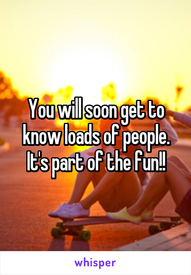 You will soon get to know loads of people. It's part of the fun!!