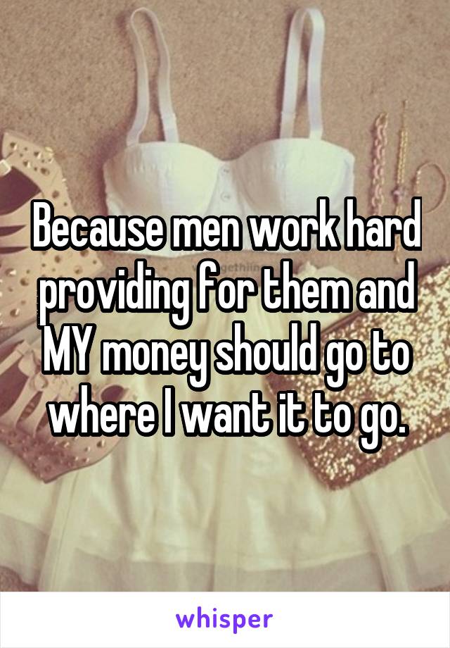 Because men work hard providing for them and MY money should go to where I want it to go.