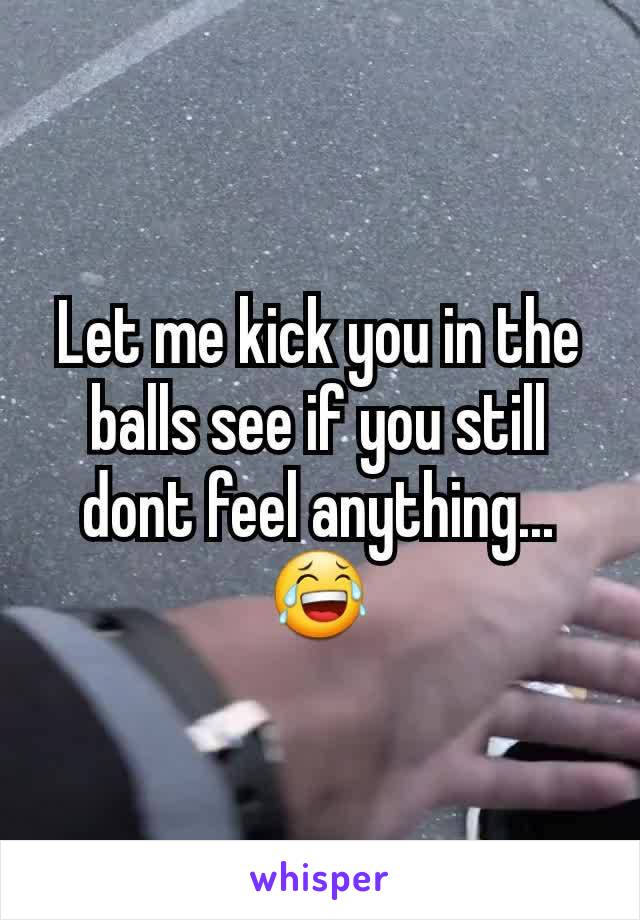 Let me kick you in the balls see if you still dont feel anything... 😂