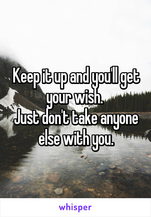 Keep it up and you'll get your wish. 
Just don't take anyone else with you.