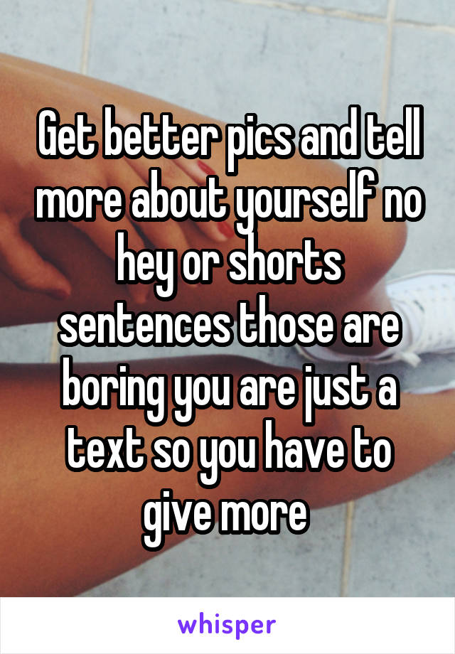 Get better pics and tell more about yourself no hey or shorts sentences those are boring you are just a text so you have to give more 