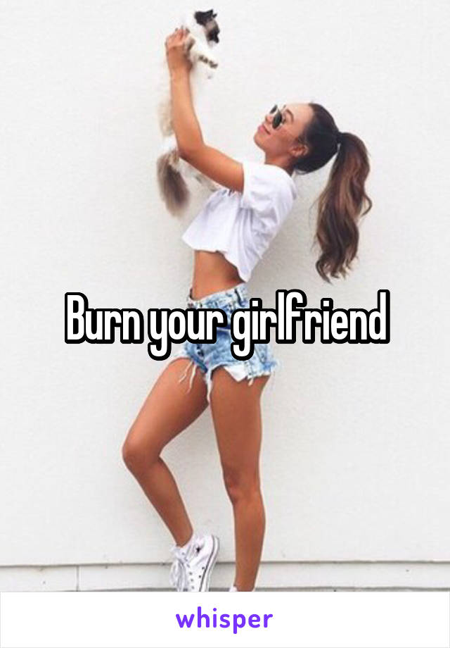 Burn your girlfriend