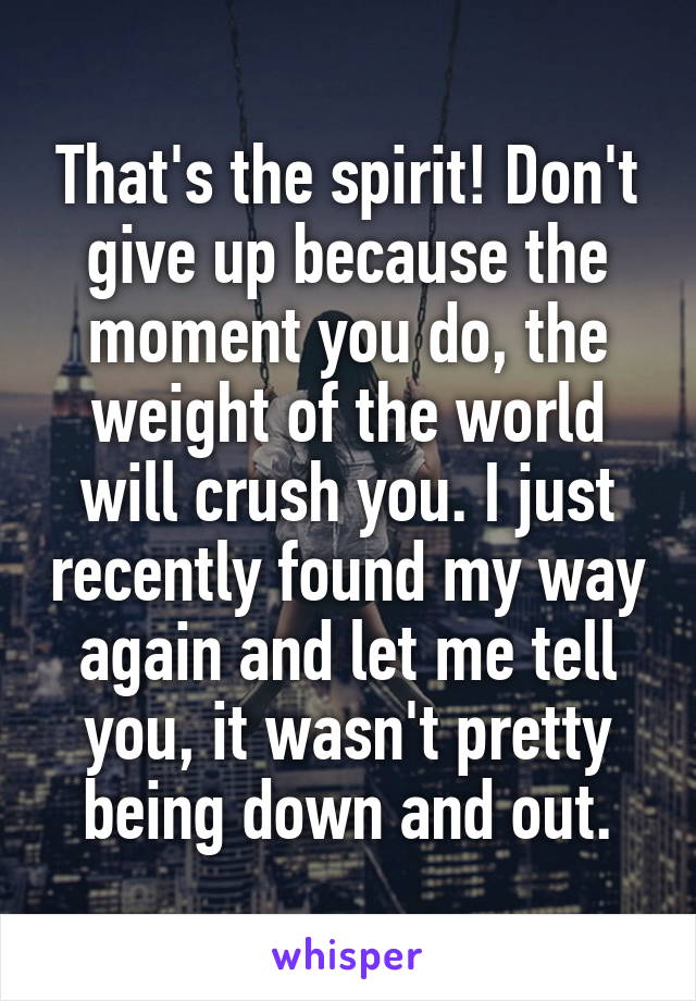 That's the spirit! Don't give up because the moment you do, the weight of the world will crush you. I just recently found my way again and let me tell you, it wasn't pretty being down and out.