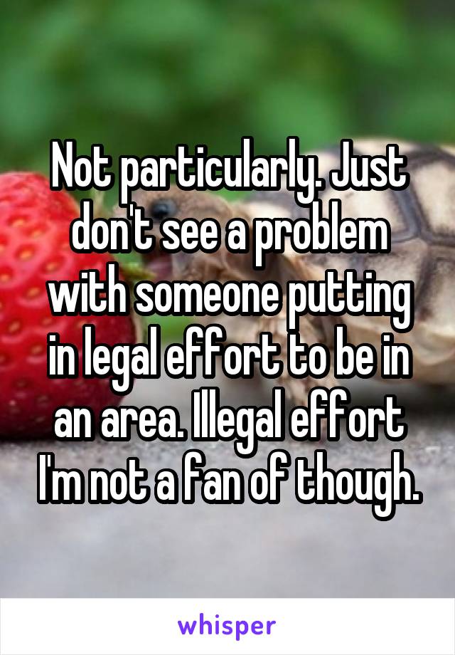 Not particularly. Just don't see a problem with someone putting in legal effort to be in an area. Illegal effort I'm not a fan of though.