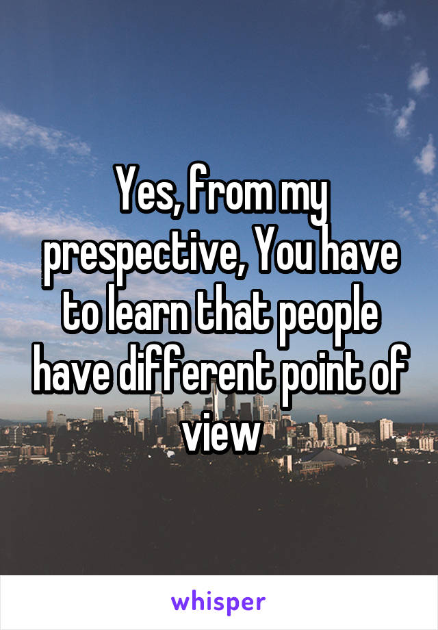 Yes, from my prespective, You have to learn that people have different point of view