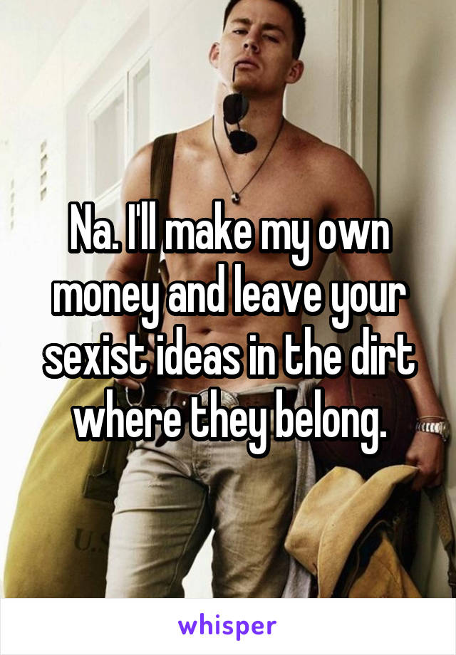 Na. I'll make my own money and leave your sexist ideas in the dirt where they belong.