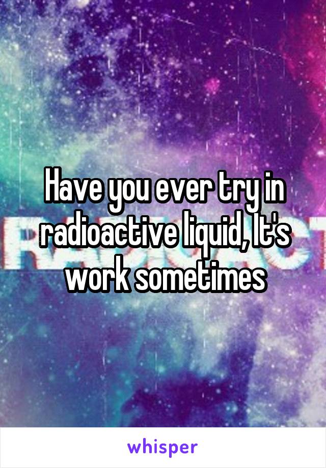 Have you ever try in radioactive liquid, It's work sometimes