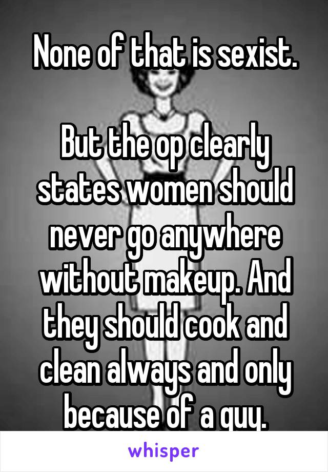 None of that is sexist.

But the op clearly states women should never go anywhere without makeup. And they should cook and clean always and only because of a guy.