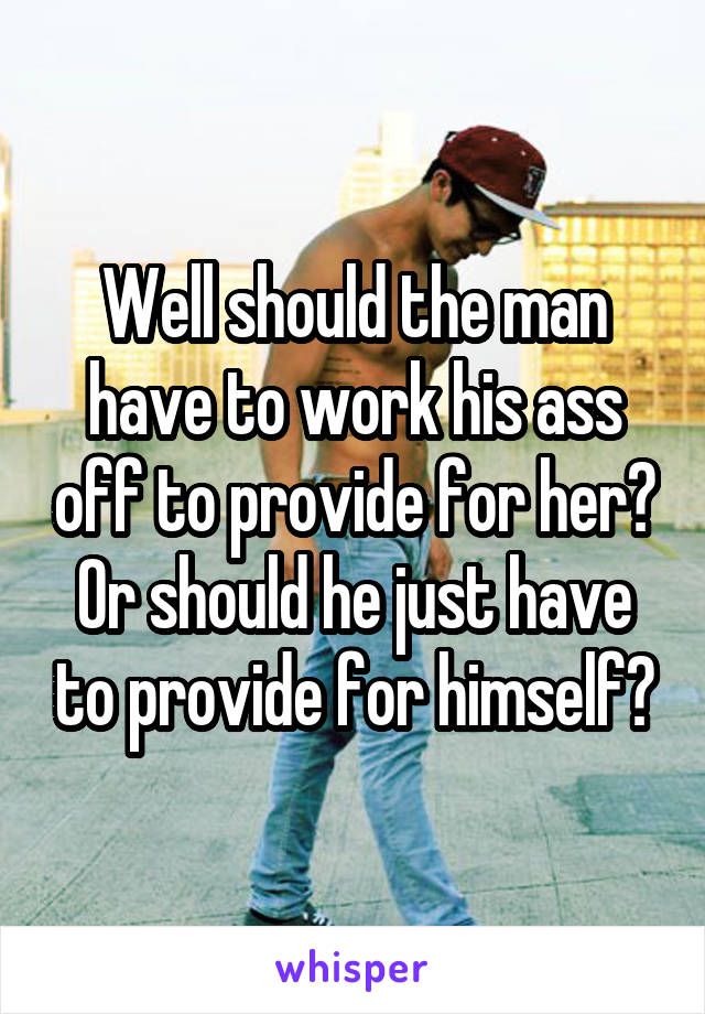 Well should the man have to work his ass off to provide for her?
Or should he just have to provide for himself?