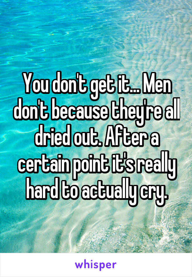 You don't get it... Men don't because they're all dried out. After a certain point it's really hard to actually cry.