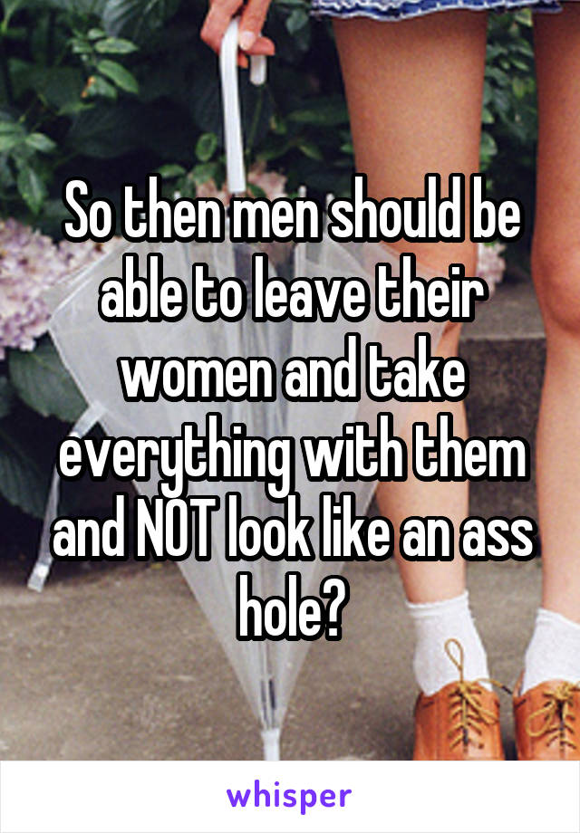 So then men should be able to leave their women and take everything with them and NOT look like an ass hole?