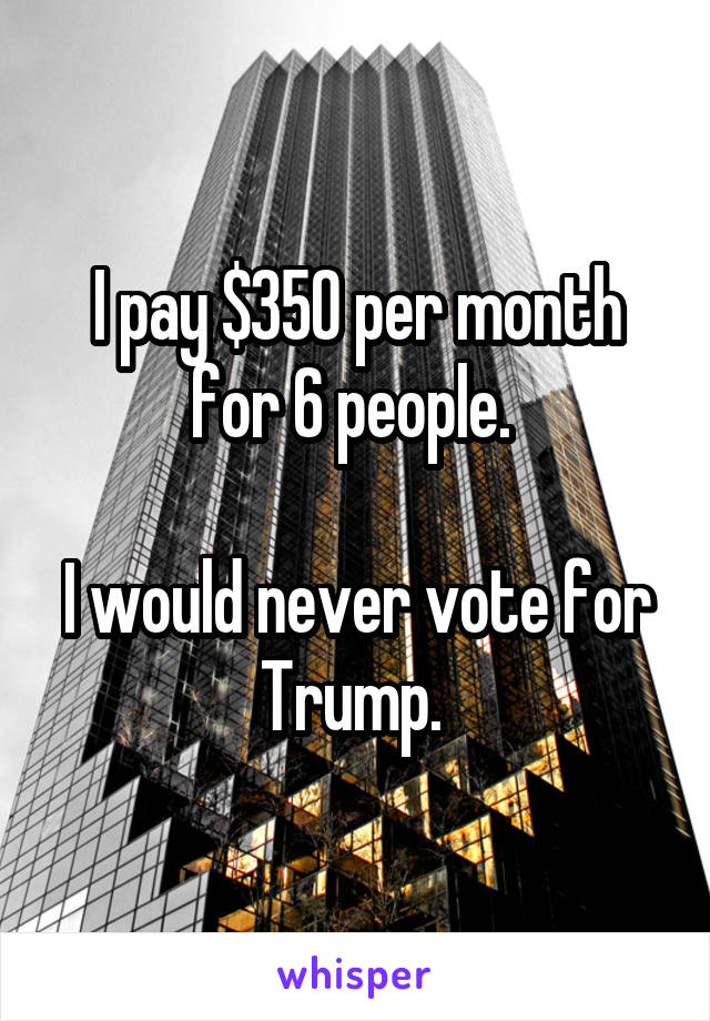 I pay $350 per month for 6 people. 

I would never vote for Trump. 