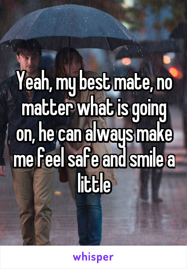 Yeah, my best mate, no matter what is going on, he can always make me feel safe and smile a little