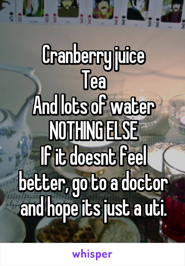 Cranberry juice
Tea
And lots of water
NOTHING ELSE
If it doesnt feel better, go to a doctor and hope its just a uti.