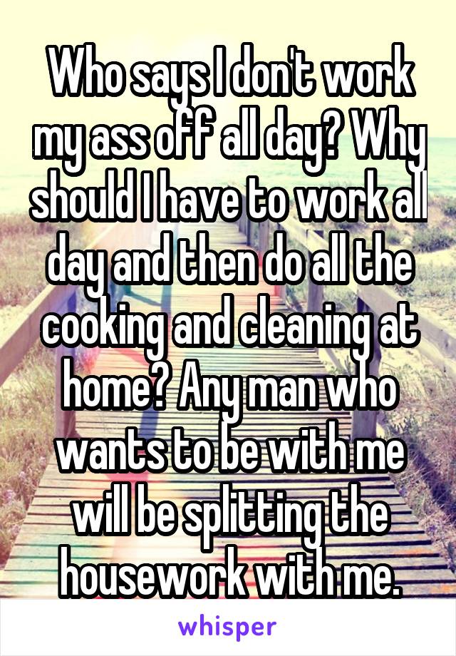 Who says I don't work my ass off all day? Why should I have to work all day and then do all the cooking and cleaning at home? Any man who wants to be with me will be splitting the housework with me.