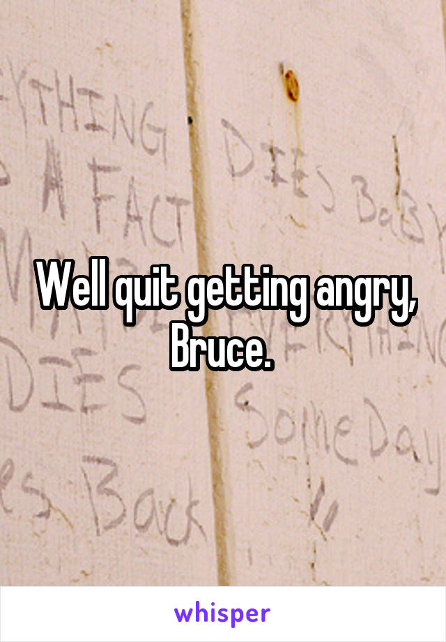 Well quit getting angry, Bruce. 