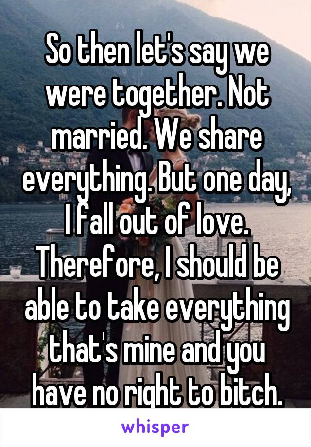 So then let's say we were together. Not married. We share everything. But one day, I fall out of love. Therefore, I should be able to take everything that's mine and you have no right to bitch.