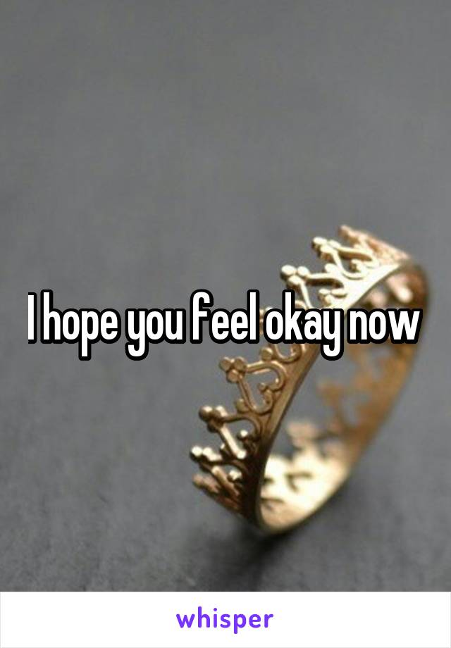 I hope you feel okay now 