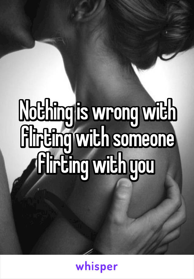 Nothing is wrong with flirting with someone flirting with you 