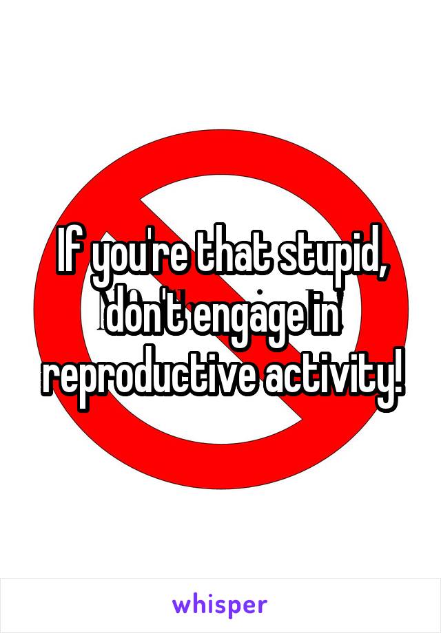 If you're that stupid, don't engage in reproductive activity!