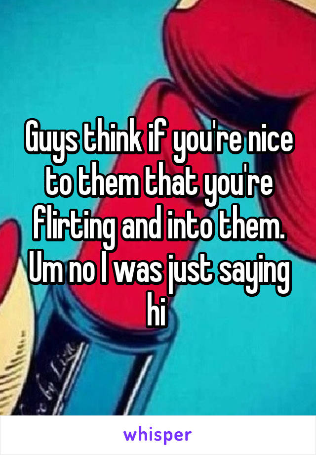 Guys think if you're nice to them that you're flirting and into them. Um no I was just saying hi 