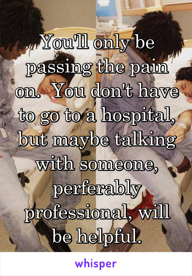 You'll only be passing the pain on.  You don't have to go to a hospital, but maybe talking with someone, perferably professional, will be helpful.