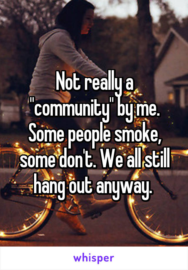 Not really a "community" by me. Some people smoke, some don't. We all still hang out anyway. 