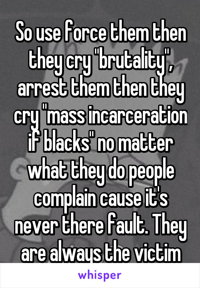 So use force them then they cry "brutality", arrest them then they cry "mass incarceration if blacks" no matter what they do people complain cause it's never there fault. They are always the victim