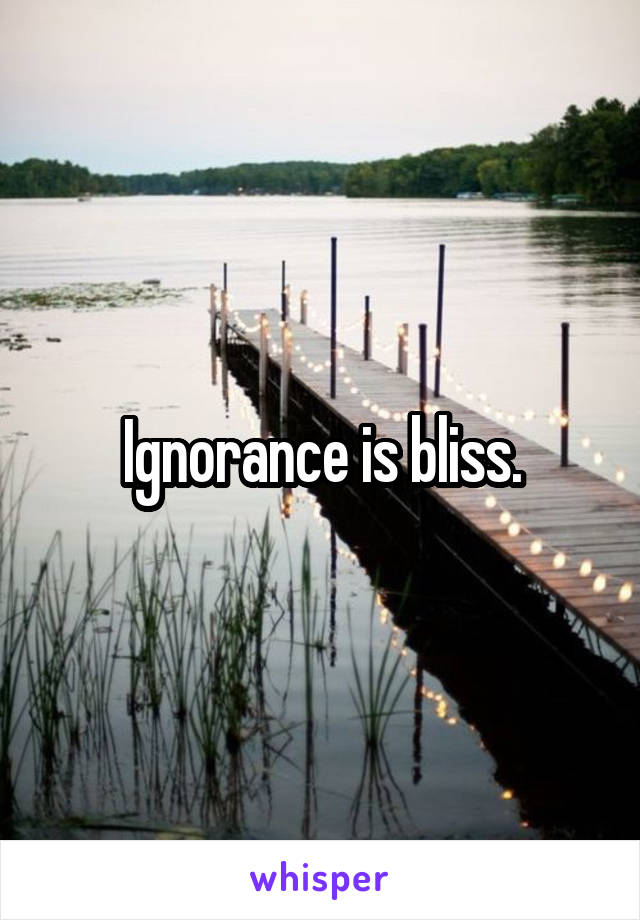 Ignorance is bliss.