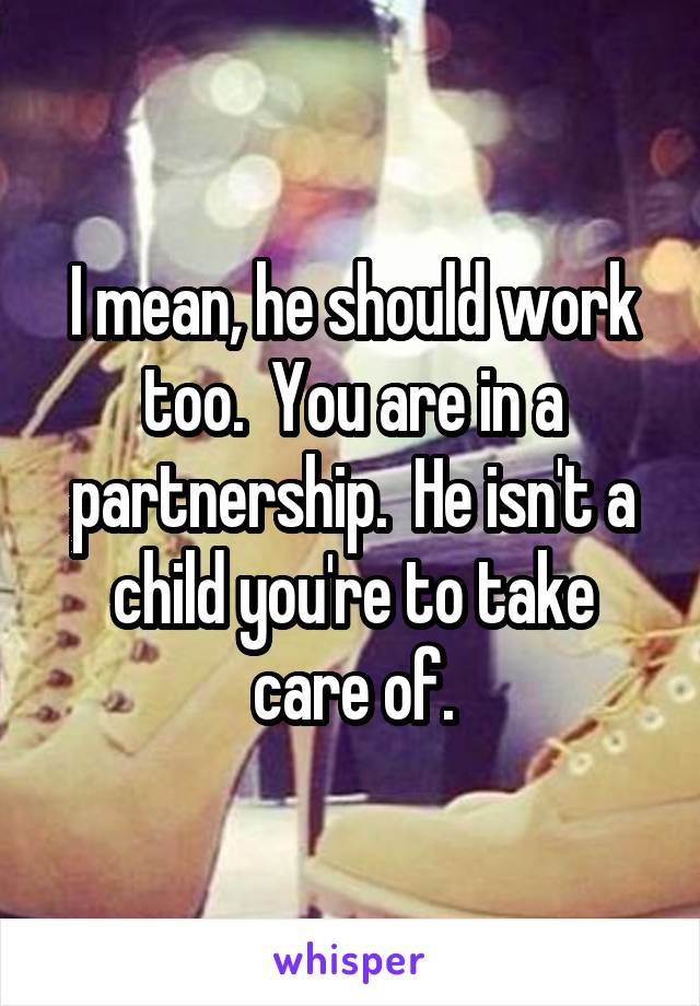 I mean, he should work too.  You are in a partnership.  He isn't a child you're to take care of.