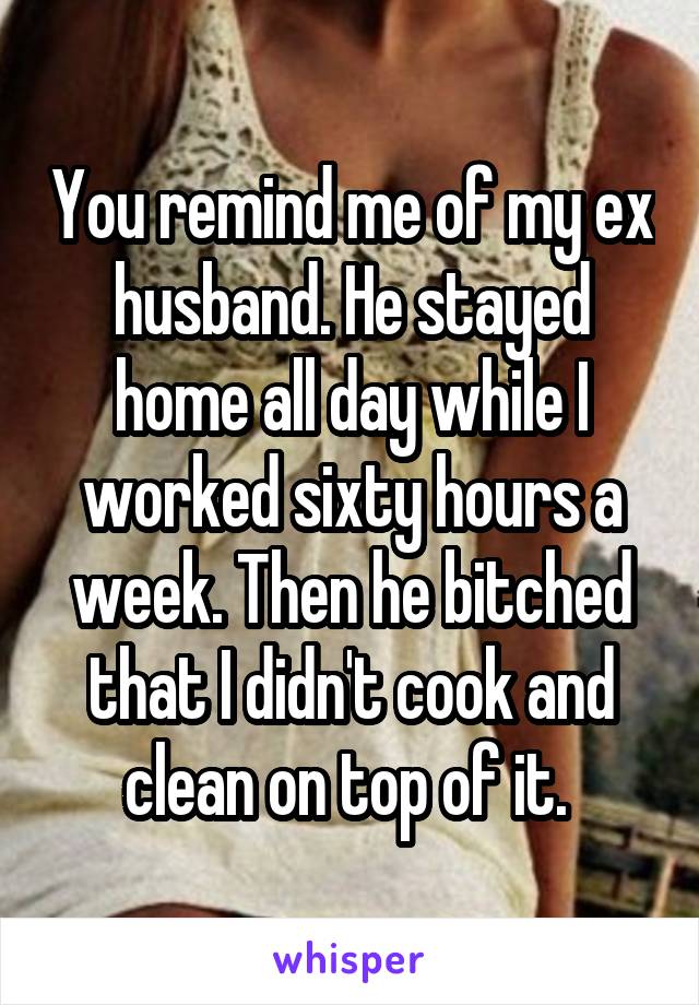 You remind me of my ex husband. He stayed home all day while I worked sixty hours a week. Then he bitched that I didn't cook and clean on top of it. 