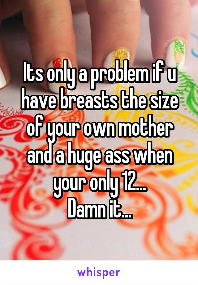 Its only a problem if u have breasts the size of your own mother and a huge ass when your only 12...
Damn it...