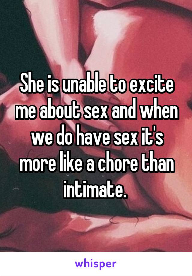 She is unable to excite me about sex and when we do have sex it's more like a chore than intimate. 