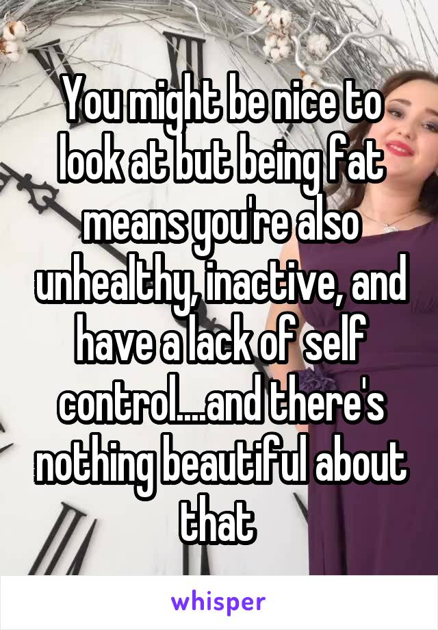 You might be nice to look at but being fat means you're also unhealthy, inactive, and have a lack of self control....and there's nothing beautiful about that 