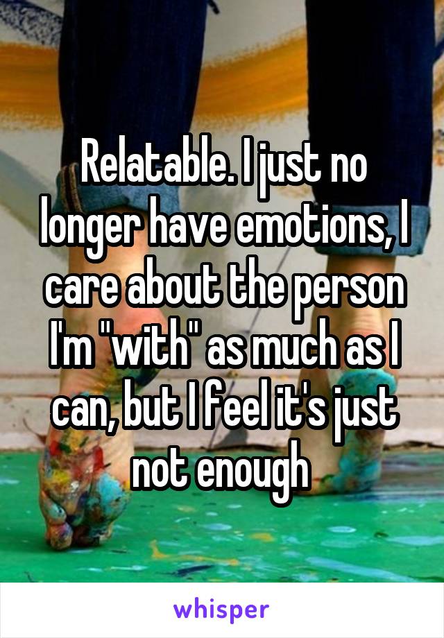 Relatable. I just no longer have emotions, I care about the person I'm "with" as much as I can, but I feel it's just not enough 