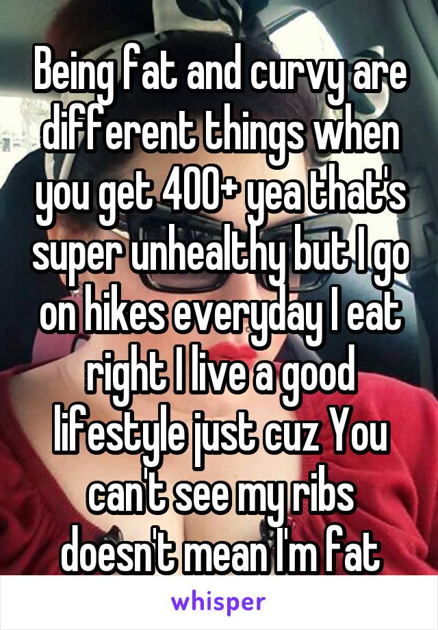 Being fat and curvy are different things when you get 400+ yea that's super unhealthy but I go on hikes everyday I eat right I live a good lifestyle just cuz You can't see my ribs doesn't mean I'm fat