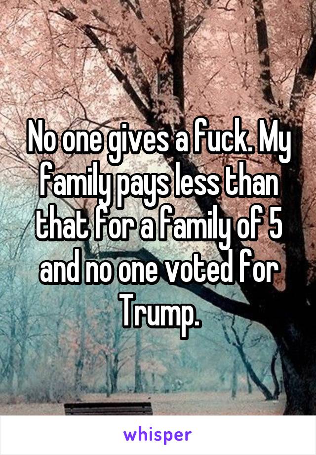 No one gives a fuck. My family pays less than that for a family of 5 and no one voted for Trump.