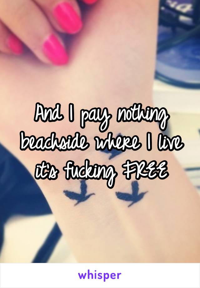 And I pay nothing beachside where I live it's fucking FREE