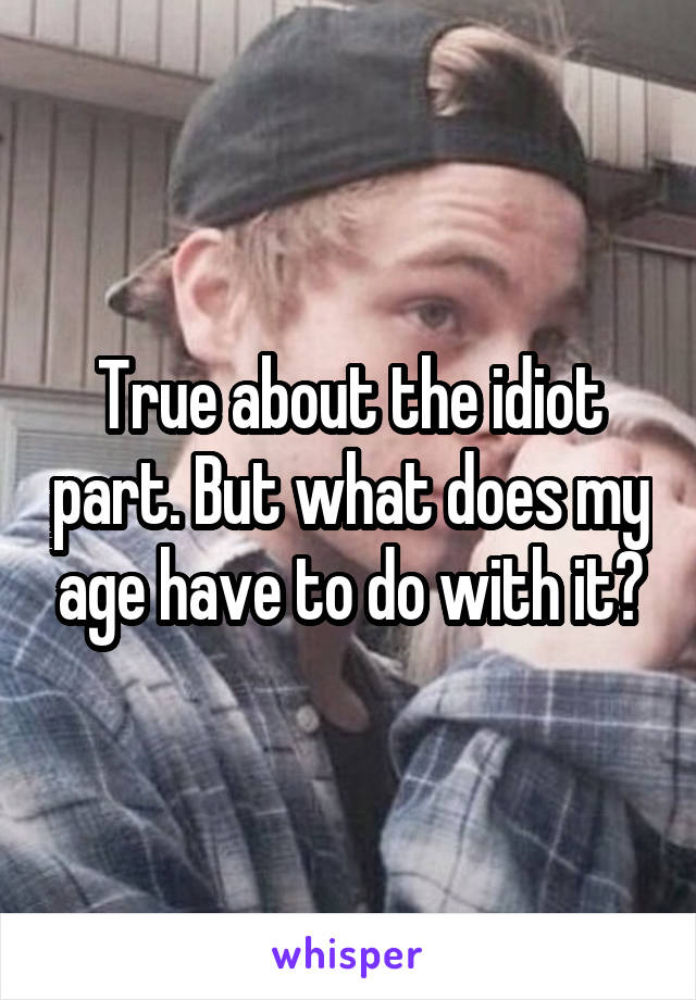 True about the idiot part. But what does my age have to do with it?