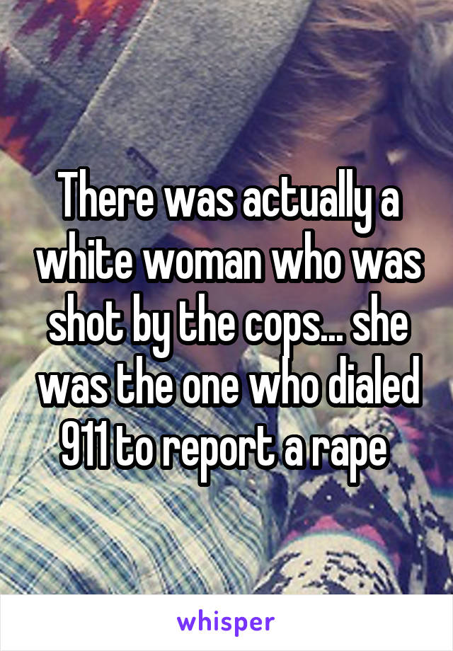 There was actually a white woman who was shot by the cops... she was the one who dialed 911 to report a rape 