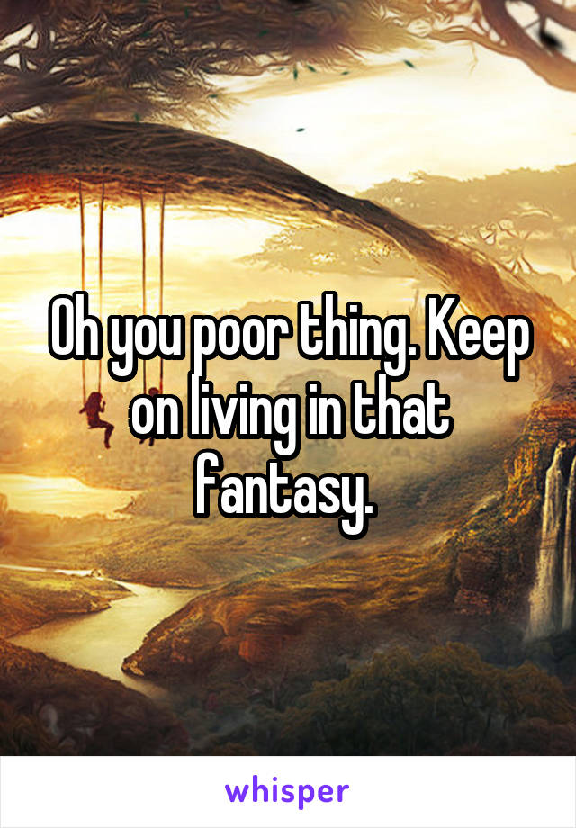 Oh you poor thing. Keep on living in that fantasy. 