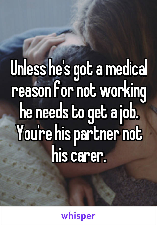 Unless he's got a medical reason for not working he needs to get a job. You're his partner not his carer.