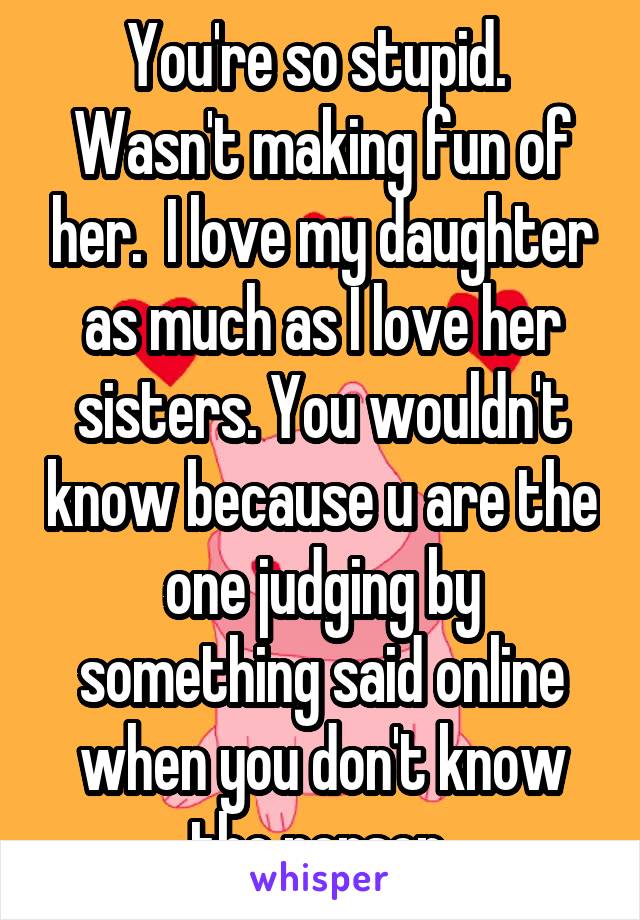 You're so stupid.  Wasn't making fun of her.  I love my daughter as much as I love her sisters. You wouldn't know because u are the one judging by something said online when you don't know the person 