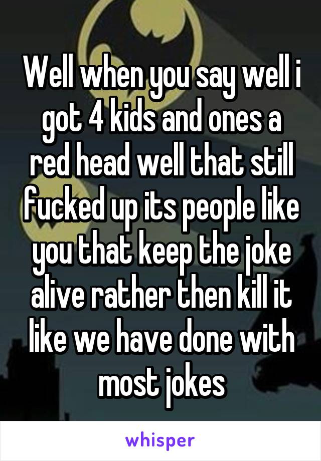 Well when you say well i got 4 kids and ones a red head well that still fucked up its people like you that keep the joke alive rather then kill it like we have done with most jokes